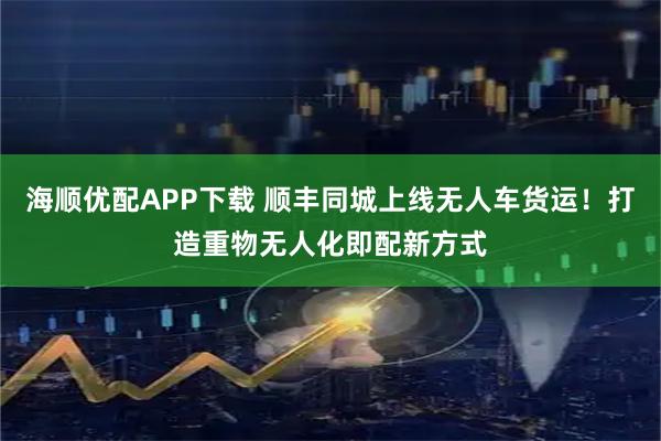 海顺优配APP下载 顺丰同城上线无人车货运！打造重物无人化即配新方式