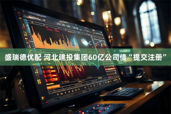 盛瑞德优配 河北建投集团60亿公司债“提交注册”