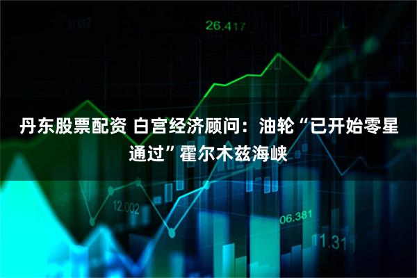 丹东股票配资 白宫经济顾问：油轮“已开始零星通过”霍尔木兹海峡