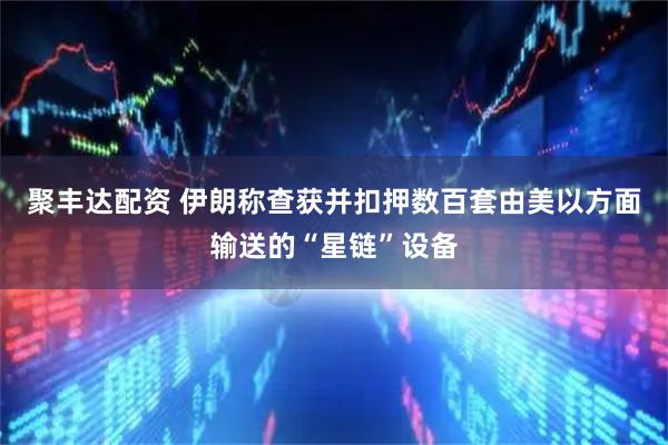 聚丰达配资 伊朗称查获并扣押数百套由美以方面输送的“星链”设备