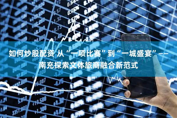 如何炒股配资 从“一项比赛”到“一城盛宴”——南充探索文体旅商融合新范式