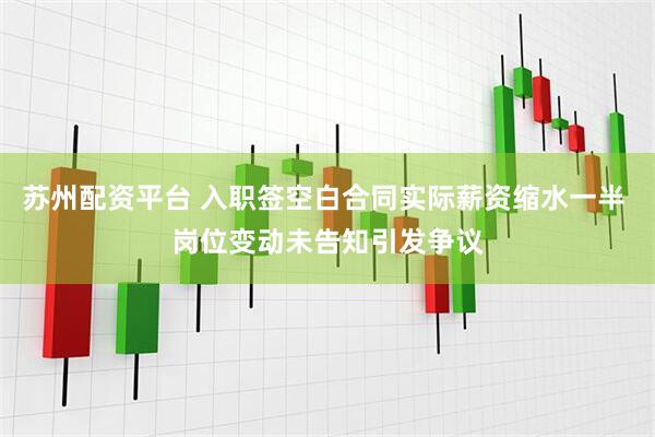 苏州配资平台 入职签空白合同实际薪资缩水一半 岗位变动未告知引发争议