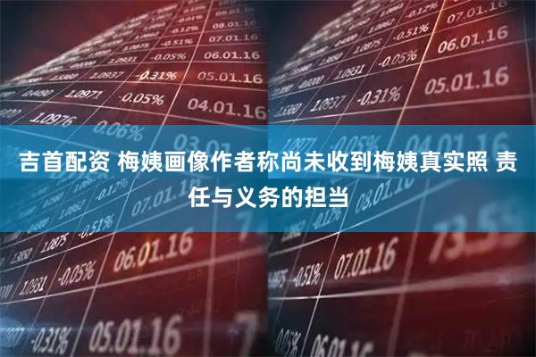吉首配资 梅姨画像作者称尚未收到梅姨真实照 责任与义务的担当