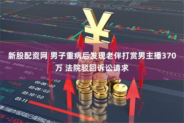 新股配资网 男子重病后发现老伴打赏男主播370万 法院驳回诉讼请求