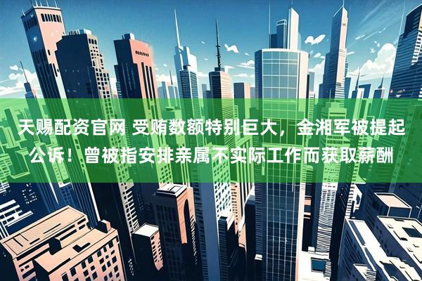 天赐配资官网 受贿数额特别巨大，金湘军被提起公诉！曾被指安排亲属不实际工作而获取薪酬