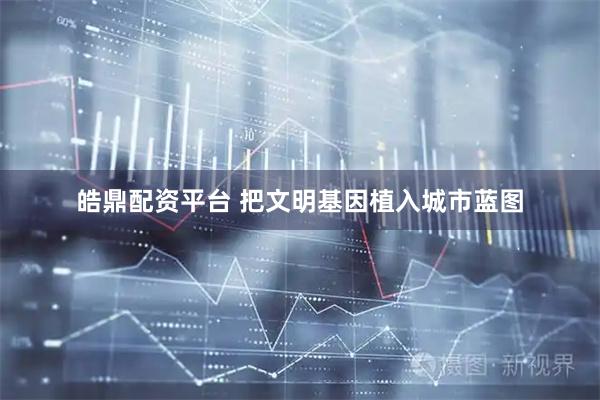 皓鼎配资平台 把文明基因植入城市蓝图