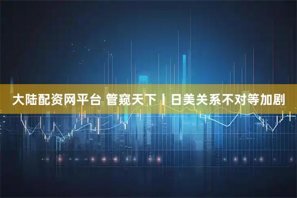 大陆配资网平台 管窥天下丨日美关系不对等加剧