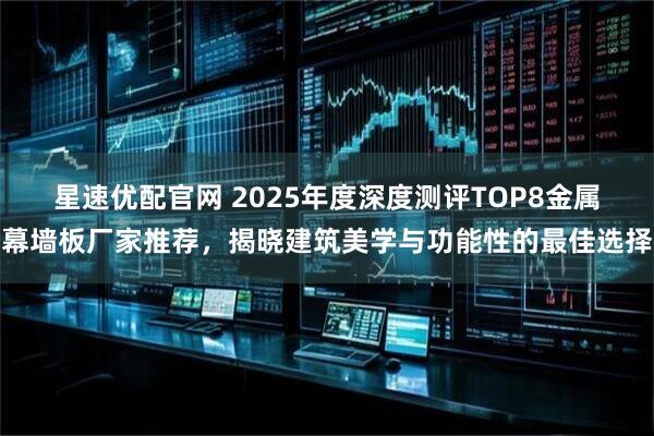 星速优配官网 2025年度深度测评TOP8金属幕墙板厂家推荐，揭晓建筑美学与功能性的最佳选择