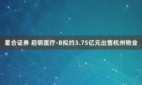 星合证券 启明医疗-B拟约3.75亿元出售杭州物业