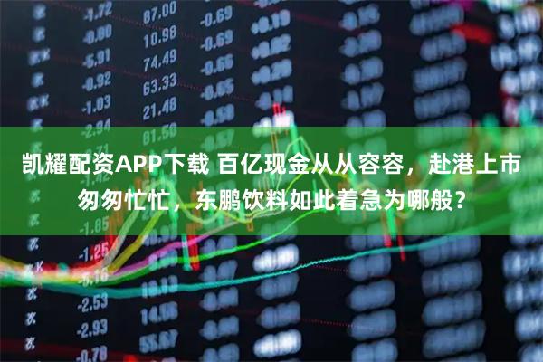 凯耀配资APP下载 百亿现金从从容容，赴港上市匆匆忙忙，东鹏饮料如此着急为哪般？