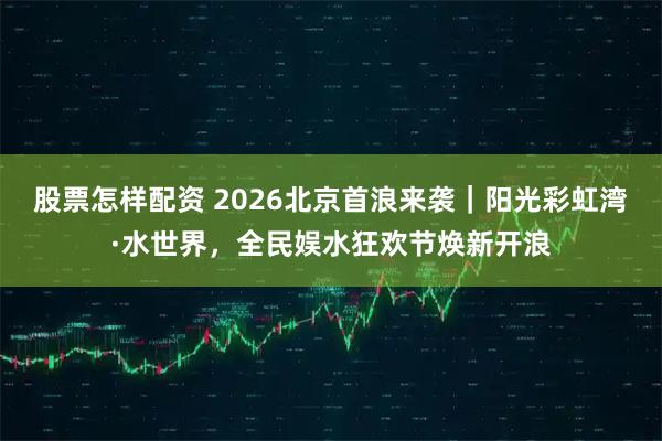 股票怎样配资 2026北京首浪来袭｜阳光彩虹湾·水世界，全民娱水狂欢节焕新开浪