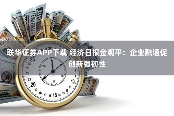 联华证券APP下载 经济日报金观平：企业融通促创新强韧性