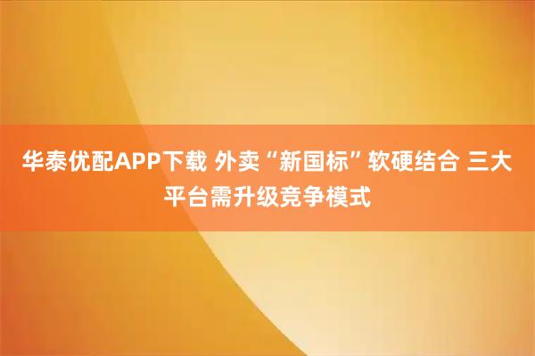 华泰优配APP下载 外卖“新国标”软硬结合 三大平台需升级竞争模式