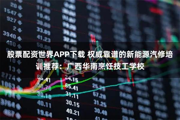 股票配资世界APP下载 权威靠谱的新能源汽修培训推荐：广西华南烹饪技工学校