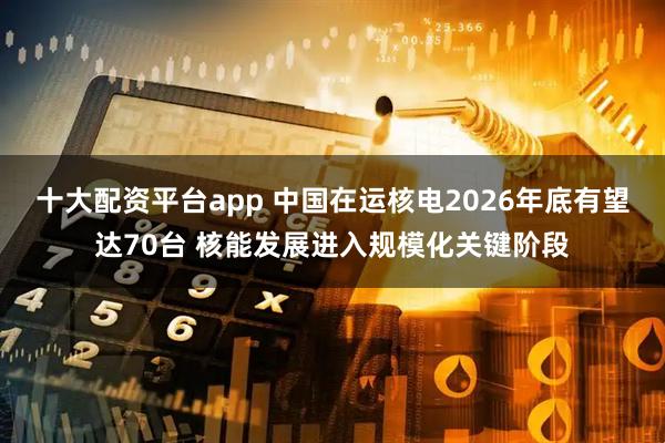 十大配资平台app 中国在运核电2026年底有望达70台 核能发展进入规模化关键阶段