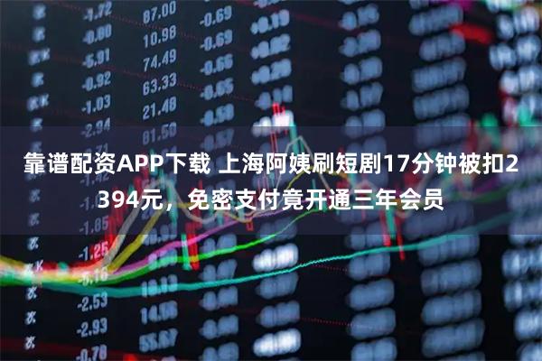 靠谱配资APP下载 上海阿姨刷短剧17分钟被扣2394元，免密支付竟开通三年会员