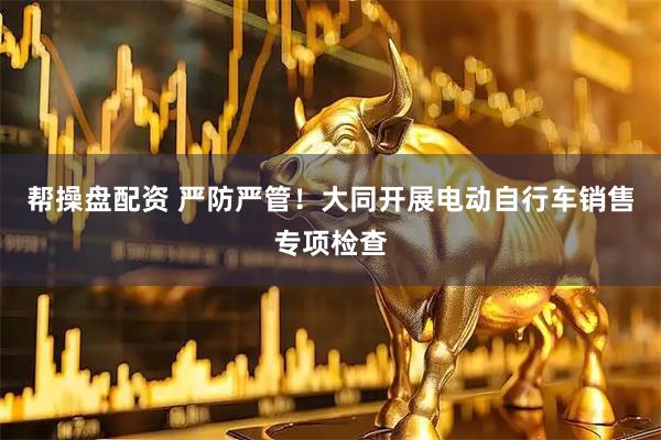 帮操盘配资 严防严管！大同开展电动自行车销售专项检查