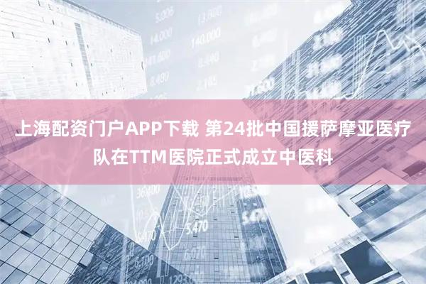 上海配资门户APP下载 第24批中国援萨摩亚医疗队在TTM医院正式成立中医科