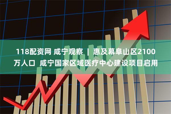 118配资网 咸宁观察  |  惠及幕阜山区2100万人口  咸宁国家区域医疗中心建设项目启用